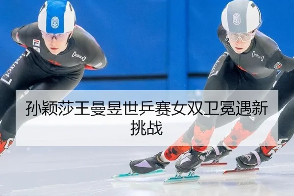 孙颖莎王曼昱世乒赛女双卫冕遇新挑战