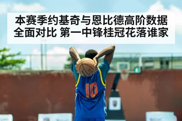 本赛季约基奇与恩比德高阶数据全面对比 第一中锋桂冠花落谁家