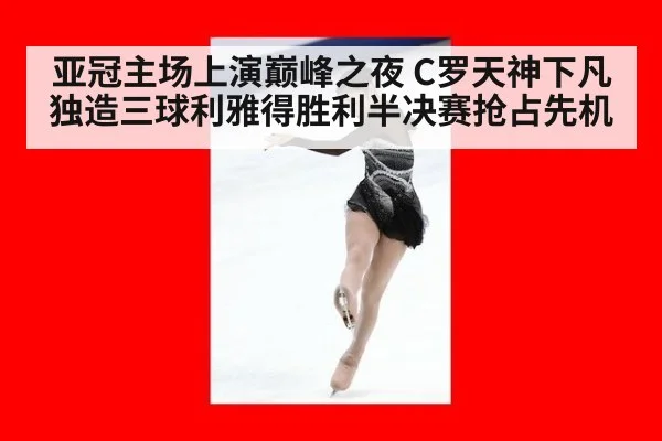 亚冠主场上演巅峰之夜 C罗天神下凡独造三球利雅得胜利半决赛抢占先机